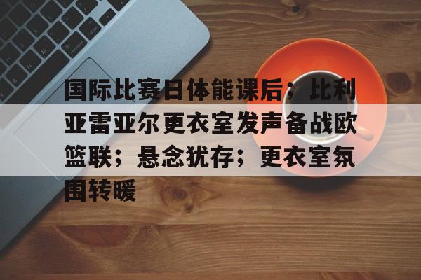 9游官网入口 -包含国际比赛日体能课后；比利亚雷亚尔更衣室发声备战欧篮联；悬念犹存；更衣室氛围转暖的词条