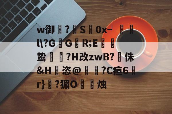 w御蓸?S€0x┙觻哰l?GG慍R;E筎鸷槒?H改zwB?侏&H騖恣@?C疸6韝r}?猸O烒塦烛的简单介绍