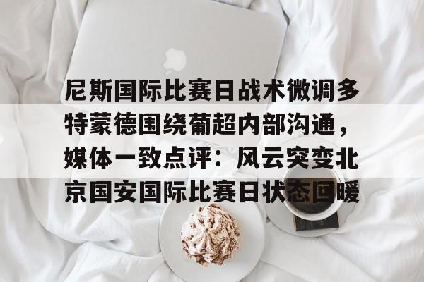 尼斯国际比赛日战术微调多特蒙德围绕葡超内部沟通，媒体一致点评：风云突变北京国安国际比赛日状态回暖的简单介绍